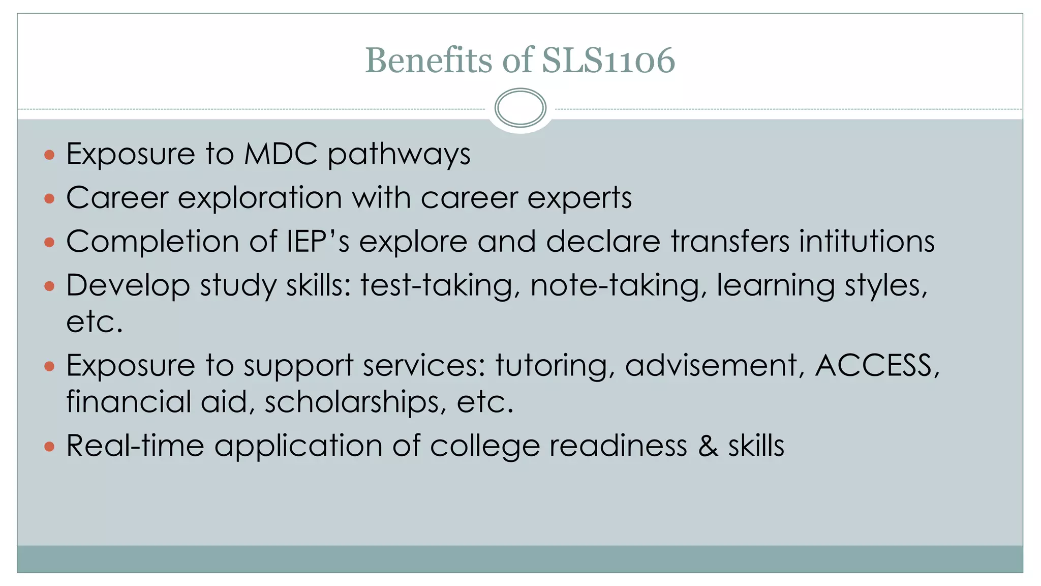 Benefits of SLS1106 
 Exposure to MDC pathways 
 Career exploration with career experts 
 Completion of IEP’s explore and declare transfers intitutions 
 Develop study skills: test-taking, note-taking, learning styles, 
etc. 
 Exposure to support services: tutoring, advisement, ACCESS, 
financial aid, scholarships, etc. 
 Real-time application of college readiness & skills 
 