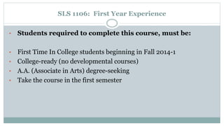 SLS 1106: First Year Experience 
• Students required to complete this course, must be: 
• First Time In College students beginning in Fall 2014-1 
• College-ready (no developmental courses) 
• A.A. (Associate in Arts) degree-seeking 
• Take the course in the first semester 
 