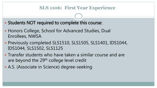 SLS 1106: First Year Experience 
 Students NOT required to complete this course: 
 Honors College, School for Advanced Studies, Dual 
Enrollees, NWSA 
 Previously completed SLS1510, SLS1505, SLS1401, IDS1044, 
IDS1044, SLS1502, SLS1125 
 Transfer students who have taken a similar course and are 
are beyond the 29th college level credit 
 A.S. (Associate in Science) degree-seeking 
 