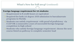 What’s New for Fall 2014? (continued) 
Foreign language requirement for AA students: 
 Requirement is 8 credit hours or equivalent 
 Required for both AA degree AND admission to baccalaureate 
programs in Florida 
 Students can satisfy requirement with proof of proficiency via 
CLEP OR 2 consecutive years of successful foreign language 
completion in high school 
 Students who satisfy foreign language requirement choose the next 
course listed on pathway to complete semester load 
 