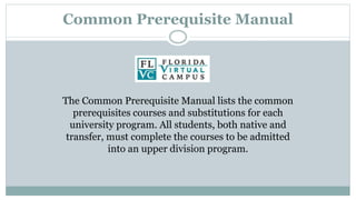 Common Prerequisite Manual 
The Common Prerequisite Manual lists the common 
prerequisites courses and substitutions for each 
university program. All students, both native and 
transfer, must complete the courses to be admitted 
into an upper division program. 
 