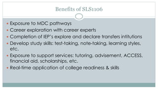 Benefits of SLS1106 
 Exposure to MDC pathways 
 Career exploration with career experts 
 Completion of IEP’s explore and declare transfers intitutions 
 Develop study skills: test-taking, note-taking, learning styles, 
etc. 
 Exposure to support services: tutoring, advisement, ACCESS, 
financial aid, scholarships, etc. 
 Real-time application of college readiness & skills 
 