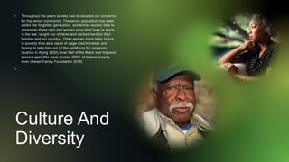 Culture And
Diversity
• Throughout the years society has devaluated our concerns
for the senior community. The senior population has been
called the forgotten generation, sometimes society fails to
remember these men and women gave their lives to serve
in the war, taught our children and worked hard for their
families and our country. Older women more likely to live
in poverty than as a result of wage discrimination and
having to take time out of the workforce for caregiving
(Justice in Aging 2020).Over half of the Black and Hispanic
seniors aged 65+ have income 200% of federal poverty
level (Kaiser Family Foundation 2018)
•
 