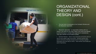 ORGANIZATIONAL
THEORY AND
DESIGN (cont.)
• The next level of employees is the Outreach Workers and
the Resolution Specialist.
• Resolution Specialist - is responsible meeting with our
clients in the office do the initial intake of the issue and attempt
to solve the issue or contact other agencies for assistances.
They also maintain the job search project.
• Outreach Workers – Work in the community and seniors who are
shut-ins and unable to get to the office. Outreach workers also
attend community meetings and government meetings to gather
information that may help on clients. These workers also handle the
senior Food Pantry
•
This Photo by Unknown Author is licensed under CC BY-ND
 