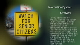 Information System
Overview
A S Y O U N O W K N O W M Y
O R G A N I Z AT I O N I S T H E S E N I O R
A D V O C AT E P R O G R A M W H I C H
G AT H E R I N F O R M AT I O N A N D
A S S I S T T H E S E N I O R
C O M M U N I T Y, T O B E T T E R T H E I R
L I V E S A N D T R Y I M P R O V E T H E I R
D AY T O D AY E X I S T E N C E , T H E I T
D E PA R T M E N T W O U L D M A K E O U R
S Y S T E M S E C U R E T O P R O T E C T
O U R C L I E N T S A N D T H E
C A PA B I L I T Y T O E N S U R E T H E
C O M M U N I T Y I S G E T T I N G T H E
B E S T S E R V I C E .
 