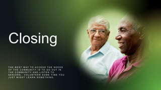 Closing
T H E B E S T W A Y T O A C C E S S T H E N E E D S
O F T H E C O M M U N I T Y I S T O G O O U T I N
T H E C O M M U N I T Y A N D L I S T E N T O
S E N I O R S . V O L U N T E E R S O M E T I M E Y O U
J U S T M I G H T L E A R N S O M E T H I N G .
 