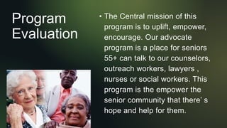 Program
Evaluation
• The Central mission of this
program is to uplift, empower,
encourage. Our advocate
program is a place for seniors
55+ can talk to our counselors,
outreach workers, lawyers ,
nurses or social workers. This
program is the empower the
senior community that there’ s
hope and help for them.
 