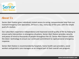 About Us Senior Alert Station gives individuals instant access to caring, compassionate help from our trained Emergency Care Specialists, 24 hours a day, every day of the year, with the simple push of a button.  Our subscribers experience independence and improved overall quality of life by helping to ensure early intervention in emergency situations. Senior Alert Station provides security and peace of mind to thousands of people throughout the US. Senior Alert Station utilizes the latest  technology to ensure our continued commitment to rapid personal emergency response. Senior Alert Station is recommended by hospitals, home health care providers, social workers and geriatric care managers as an integral part of their overall care program. 