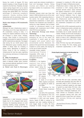 During the month of August, PE ﬁrms                            sector would also enhance investments in            compared to investing $ 4.7Bn last year
started investing in India through the debt                    food and beverages industry. Rising                 through 331 deals in Infrastructure sector.
market for the ﬁrst time. Therefore, the deal                  incomes and inﬂation are creating                   Infrastructure sector is likely lead the PE
volume during August shot up by around                         favorable condition for investments in this         investment in 2011, leaving behind the
100%. KKR Private Equity was the ﬁrst to it                    sector.                                             ﬁnancial services sector, which received
through their global NBFC arm. The prime                       d)	Education                                        the highest investment in 2010, primarily
advantage is enhancing company’s                               Education Industry which saw three fold             due to increasing interest in real estate
v a l u a t i o n , t h e re b y b u i l d i n g b e t t e r   raises in 2009 remained as one of the most          post ﬁnancial meltdown. Due to large
relationship with the promoters, enhancing                     lucrative sector. With impending reforms in         amount of PE capital being absorbed by
the chances of conversion of PE Deal.                          the sector, the sector might witness                the infrastructure sector, the ﬁnancial
                                                               phenomenal investments in recent years.             services ﬁrms might receive much lesser
Sector wise Analysis of PE Investments                         However, the investment size mismatch is            PE investments compared to $ 2.1Bn in
in India                                                       acting as a major deterrent, due to limited         2010.
a)	Real Estate                                                 number to educational assets to be                  About 20-25% of PE investments would be
Although the poor infrastructure sector in                     employed with investments over $ 25Mn               done in infrastructure sector, primarily due
India being one of the major deterrents for                    which PE ﬁrms are targeting.                        to banks unwilling to lend them and
PE investments coming to India, it is                          e)	 A l t e r n a t e E n e r g y a n d C l e a n   secondarily due to small corporate bond
ﬁnding the highest preference among the                        Technology                                          market. Thereby, the PE funds would play a
PE Investors in recent times. Thereby,                         Alternate Energy & Clean Technology is              crucial role in the infrastructure investment
Energy, Real Estate & Construction                             emerging as one of the major PE                     sector of India in 2011. Blackstone Group
together accounted for nearly two-thirds of                    investments in recent years as India                alone may invest more than $ 1Bn in India
all PE investments by deal size. The largest                   struggles with power deﬁcit and                     next year.
deal during the six month period came                          environmental worries. Moreover, the                Indian PE ﬁrms may face stiff competition
from Blackstone group investing about $                        policies of the government are encouraging          from the foreign PE ﬁrms ﬁnding good
300Mn in Moser Baer for investing in                           investors to some extent, like levying tax          investment opportunities in 2011. Other
power sector. Blackstone is reported to                        on the use of coal to fund the
further invest $ 1Bn for investing in                          renewable energy projects.
infrastructure for next few years, signifying                  International Finance
the continuing dominance of infrastructure                     Corporation (IFC) made 5
sector.                                                        deals alone since the month
b)	 BFSI, IT & Healthcare                                      of August in this sector.
BFSI, IT and Healthcare sectors attracted                      f)	Logistics
deals of relatively smaller value; however                     Investment in the logistics
they remained relatively signiﬁcant in terms                   segment has shown
of total investments made.                                     signiﬁcant decline, the
c)	 Retail and Food & Beverages                                primary reason being the
                                                                             mismatch
                                                                             between
                                                                                 the deal
                                                                                 sizes. While
                                                                                 PE players
                                                                                 are looking
                                                                                 at deals of at least $            than the IPO exit route, secondary sales
                                                                                 50Mn, logistics companies         are likely gain popularity next year, after 18
                                                                                 are agreeing for deals up         secondary sales in 2010. Primarily due to
                                                                                 to $ 20Mn.                        the lack of sufﬁcient capital for next stage
                                                                                 5)	 Roadmap for the               of growth by small Indian PE ﬁrms. Like,
                                                                                 Private Equity Investment         Warburg Pincus buying ICICI Venture
                                                                              in 2011                              fund’s stake in Metroplis Healthcare. 2011
                                                                              Like 2010, PE investments            might witness an increasing number of
                                                                              are expected to ﬂow into             fund managers leaving their jobs with
                                                                             India with twice the                  global PE ﬁrms to open their own venture,
Industry
                                                               investments in 2010 and even greater                with economy thriving and opening
Investments in retail remained miniscule
                                                               returns. Nearly $ 30Bn is waiting to be             opportunities.
largely due to the untapped retail sector.
                                                               deployed next year, creating chances of
However, the impending decision on multi
                                                               even bigger deals. In 2010, PE ﬁrms                 -Shashank(National Institute of Industrial
branding retailing brings possibility for                                                                          Engineering)
                                                               employed $ 8.3Bn through 376 deals,
huge investments. Unlocking the retailing


12

The Senior Analyst
 