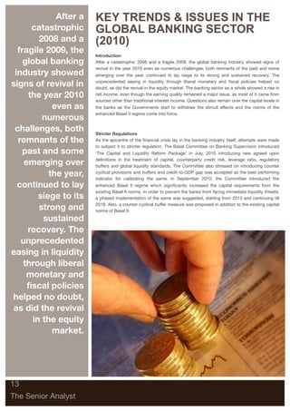 After a   KEY TRENDS & ISSUES IN THE
      catastrophic      GLOBAL BANKING SECTOR
         2008 and a     (2010)
  fragile 2009, the     Introduction
    global banking      After a catastrophic 2008 and a fragile 2009, the global banking industry showed signs of
                        revival in the year 2010 even as numerous challenges, both remnants of the past and some
 industry showed        emerging over the year, continued to lay siege to its strong and sustained recovery. The

signs of revival in     unprecedented easing in liquidity through liberal monetary and ﬁscal policies helped no
                        doubt, as did the revival in the equity market. The banking sector as a whole showed a rise in
     the year 2010      net income, even though the earning quality remained a major issue, as most of it came from
                        sources other than traditional interest income. Questions also remain over the capital levels in
             even as    the banks as the Governments start to withdraw the stimuli effects and the norms of the
                        enhanced Basel II regime come into force.
          numerous
 challenges, both       Stricter Regulations
  remnants of the       As the epicentre of the ﬁnancial crisis lay in the banking industry itself, attempts were made
                        to subject it to stricter regulation. The Basel Committee on Banking Supervision introduced
    past and some       ‘The Capital and Liquidity Reform Package’ in July, 2010 introducing new agreed upon

    emerging over       deﬁnitions in the treatment of capital, counterparty credit risk, leverage ratio, regulatory
                        buffers and global liquidity standards. The Committee also stressed on introducing counter

            the year,   cyclical provisions and buffers and credit-to-GDP gap was accepted as the best performing
                        indicator for calibrating the same. In September 2010, the Committee introduced the
  continued to lay      enhanced Basel II regime which signiﬁcantly increased the capital requirements from the
                        existing Basel II norms. In order to prevent the banks from facing immediate liquidity threats,
         siege to its   a phased implementation of the same was suggested, starting from 2013 and continuing till

         strong and     2019. Also, a counter cyclical buffer measure was proposed in addition to the existing capital
                        norms of Basel II.

          sustained
     recovery. The
   unprecedented
easing in liquidity
    through liberal
     monetary and
     ﬁscal policies
helped no doubt,
as did the revival
       in the equity
             market.




13

The Senior Analyst
 