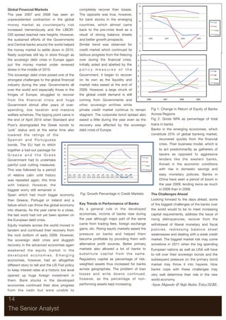 Global Financial Markets                         completely recover their losses.
The year 2007 and 2008 has seen an               The opposite was true, however,
unprecedented contraction in the global          for bank stocks in the emerging
money market as counterparty risk                countries, which almost came
increased tremendously and the LIBOR-            back to the pre-crisis level as a
OIS spread reached new heights. However,         result of strong balance sheets
the sustained efforts of the Governments         and better growth prospects.
and Central banks around the world helped        Similar trend was observed for
the money market to settle down in 2010.         credit market which continued its
Nasty surprises still lay in store though as     tedious progress from the freezing
the sovereign debt crisis in Europe again        over during the ﬁnancial crisis.
put the money market under renewed               Initially aided and abetted by the
stress in the middle of 2010.                    policy measures of the
The sovereign debt crisis posed one of the       Government, it began to recover
strongest challenges to the global ﬁnancial      on its own as the liquidity and
industry during the year. Governments all        market risks eased at the end of
over the world and especially those in the       2009. However, a large chunk of
fringes of Europe, struggled to recover          the global credit demand is still
from the ﬁnancial crisis and huge                coming from Governments and
Government stimuli after years of over-          other sovereign entities while
spending, low taxation and massive               private credit market continue to remain                   Fig 1: Change in Return of Equity of Banks
welfare schemes. The tipping point came in       stagnant. The corporate bond spread also                   Across Regions
the end of April 2010 when Standard and          eased a little during the year even as the                 Fig 2: Gross NPA as percentage of total
Poor’s downgraded the Greek bonds to             recovery was affected by the sovereign                     loans in banks
‘junk’ status and at the same time also          debt crisis of Europe.                                     Banks in the emerging economies, which
lowered the ratings of the                                                                                  constitute 25% of global banking market,
Spanish and Portuguese                                                                                           recovered quickly from the ﬁnancial
bonds. The EU had to stitch                                                                                      crisis. Their business model, which is
together a bail-out package for                                                                                  to act predominantly as gatherers of
Greece and the Greek                                                                                             savers as opposed to aggressive
Government had to undertake                                                                                      lenders like the western banks,
painful cost cutting measures.                                                                                   thrived in the economic conditions
This was followed by a period                                                                                    with rise in domestic savings and
of relative calm until history                                                                                  easy monetary policies. Banks in
was repeated again, this time                                                                                   China have seen a period of boom in
with Ireland. However, the                                                                                      the year 2009, lending twice as much
biggest worry still remained in                                                                                 in 2009 than in 2008.
Spain which had much bigger economy              Fig: Growth Percentage in Credit Markets                   The Challenges Ahead
than Greece, Portugal or Ireland and a                                                                      Looking forward to the days ahead, some
failure which can throw the global economy       Key Trends in Performance of Banks                         of the biggest challenges of the banks over
into disarray. As the year came to a close,      As a general rule in the developed                         the world would to be to meet increasing
the last word had not yet been spoken on         economies, income of banks rose during                     capital requirements, address the issue of
the European debt crisis.                        the year although major part of the same                   rising delinquencies, recover from the
Equity markets across the world moved in         came from trading fees, foreign exchange                   withdrawal of liberal monetary and ﬁscal
tandem and continued their recovery from         gains, etc. Rising equity markets eased the                policies, redressing balance sheet
the rock bottom of early 2009. However,          pressure on banks and helped them                          weaknesses and dealing with a weak credit
the sovereign debt crisis and sluggish           become proﬁtable by providing them with                    market. The biggest market risk may come
recovery in the advanced economies again         alternative proﬁt sources. Better primary                  sometime in 2011 when the big spending
weakened the equity market in the                markets also allowed a lot of banks to                     European nations as well as USA will have
developed economies. Emerging                    s u b s t i t u t e c a p i t a l f ro m t h e s a m e .   to roll over their sovereign bonds and the
economies, however, had an altogether            Regulatory capital as percentage of risk-                  subsequent pressure on the primary bond
different story to tell and the US Fed policy    weighted assets thus increased for banks                   market may throw it into haywire. How
to keep interest rates at a historic low level   across geographies. The problem of loan                    banks cope with these challenges may
opened up huge foreign investment in             losses and write downs continued,                          very well determine their role in the new
them. Bank stocks in the developed               however, as the percentage of non-                         world economy.
economies continued their slow progress          performing assets kept increasing.                         -Sayan Majumder & Shifa Shalini Tirkey(XLRI)
from the nadir but were unable to

14

The Senior Analyst
 