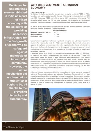Public sector     WHY DISINVESTMENT FOR INDIAN
      undertakings      ECONOMY
were established        PSUs… Why after all?
                        To illustrate the trailing scenario, the average return on capital employed (ROCE) by PSUs
 in India as a part     have been way too low as compared to the cost of borrowing. For instance, between 1940
                        and 2002, the average ROCE was 3.4% as against 8.6% average cost of borrowing. PSE
            of mixed    survey by NCAER shows that PAT has never exceeded 5% of sales for or 6% of capital
                        employed. The government pays a higher interest though, by at least 3 percentage points.
     economy with
  the objective of      As per an NCAER study report the cost structure of PSES is much more than the private
                        sector (the following table shows a comparative scale) :
           providing    	                                  PSES	Private sector
                        POWER & FUELS/NET SALES             19.5	5
          necessary     Wages/net sales	                    23.3 	6.5
                        Interest/net sales	                 11.7	4.7
infrastructure for
   the fast growth      Lack of autonomy, political interference, nepotism & corruption has further deteriorated the
                        situation. For instance, the head of a PSU is appointed by the Government, who in turn
 of economy & to        appoints all employees who play major roles in the organization. So directly or indirectly the
                        Government itself controls the appointment of all manpower in these organizations. It is not
          safeguard     the business of the Government to do business, i.e. it is best controlled by experts and

             against    professional managers.
                        If we look at ﬁgures, on 31.3.1997, 242 central PSUs had a investment of Rs.1,93,121 crores.

       monopoly of      By the end of year 2000-01, total investment was touching Rs.274,114 crores. Of these, 104
                        were making losses and about 53 were performing below expectations. Proﬁt making
        industrialist   enterprises are mostly in sectors like petroleum and allied sectors, because they are
                        beneﬁtted from State monopoly. losses of the 104 loss making units were around Rs. 58,620
        community.      crores as on 31.3.1997.which put pressure on capital expenditure and contribute to ﬁscal

      However, the      deﬁcit.These losses are a permanent phenomenon and keep borrowing just for their
                        functioning is a temporary unsustainable solution.

               entire
                        In this year’s budget revenue expenditure has increased due to interest payments, wages and
   mechanism did        salaries of Government employees and subsidies. This leaves Government with very less
                        money for capital expenditure on social and physical infrastructure. Government is forced to
    not turn out as     put aside resources for the sustenance of many non-viable PSEs. In addition to that there is a

      efﬁcient as it    huge amount of debt overhang, which needs to be serviced and reduced before money is
                        available to invest in infrastructure. Disinvestment of the Maruti Udyog Ltd.will work as a
   ought to be, all     beacon for future.

      thanks to the
          prevailing
     hierarchy and
      bureaucracy.




15

The Senior Analyst
 