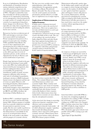 In an era of globalization, liberalization       We have seen every socialist country adopt       Disinvestment will provide positive signs
and dissolution of boundaries between            industrialization, rather efﬁcient               for the Indian equity markets and will work
nations, industrial competitiveness has          industrialization, for appropriate growth,       as a magnet to attract foreign and domestic
especially assumed an important role,            be it China or Russia. We preferred              money into the markets. It will allow PSU
necessitating privatization or disinvestment     Russia’s old model. Now that we have seen        to raise capital to fund their expansion
of PSUs. Though it is claimed by many            even the social countries succeed with           plans and improve resource allocation in
that ownership isn’t all that an important       privatization and fail without it, it is high    the economy. Disinvestment will help
indicator of an organization’s functioning       time we implement it too in major respects.      government in stimulating the economy
as is its management, it has been proven by                                                       while accessing less debt market borrowing.
an ample number of examples that private         Implications of Disinvestment on                 Disinvestment will allow government to
controls of an organization bring about          Indian Economy:                                  have much better control over the market
drastic changes in its effectiveness. This is    If India wants a continuous increased            economy without upsetting norms of
especially true today when competitiveness       growth, it has to scale to the next level of     market behavior.
is essential not only for leading the industry   performance. This is not an option but a
but for mere survival.                           necessity and disinvestment is a tool to get     In future disinvestment will assume the role
                                                 there. Increased population,                     of a major instrument of policy
Bureaucracy has been an inherent part of         unemployment, and poverty levels are main        intervention by government as 48 PSUs
PSUs and attempts to overcome it have            reasons why India needs to scale. The cost       listed on BSE as of February 8, 2010,
been unsuccessful if not inadequate.             of not scaling to the next level will see        account for close to the 30% of the total
Private management has proven to be a            India eclipsed by China and other South          market cap of the exchange. This is
panacea in most such cases, including            East Asian aspirants leaving India to its        signiﬁcant as a total of 4,880 odd
VSNL and Delhi Vidyut Board. The                 internal chaos. It needs a 10% rate of           companies were listed on the exchange. As
success of these organizations after             growth every year in its GDP to continue to      of February 8, 2010, the BSE PSU index
privatization has been evident by turning        be competitive with China and potential          had a total market cap of Rs 17,14,466.96
from red to black within a short span of         emergent nations in South East Asia.             crore.
time. PSUs no longer enjoy the privileges        In the context of macroeconomics, time
as they did in past times in terms of                                                             As certain no. of shares are reserved for
reputation and awe, on the contrary are                                                             retail investors & Splitting the stocks of
stigmatized by the lack of efﬁciency and                                                            some big PSUs ,will attract more retail
social considerations of past times.                                                                investors. Market cap of PSUs can go
                                                                                                    higher in future & can provide extra
Despite huge injection of funds in the past                                                         money in the kitty of govt. 5%
decades the functioning of many public                                                              Reservation for employees will work as an
sector units (PSUs) has traditionally been                                                          incentive & will keep momentum going.
characterized by poor management, slow                                                              This will be true democratization of
decision making procedures, lack of                                                                 capital. Disinvestment would encourage
accountability, low productivity,                                                                   citizens’ participation in management of
unsatisfactory quality of goods, excessive                                                          public enterprises and improve the
manpower utilization, labor intensive                                                               capitalization of stock markets. When
units, lack of technological up gradation,                                                          companies get listed on the bourse they
inadequate attention to R&D, inadequate          has shown us how countries like Chile ,UK,       adds certain economic and ﬁnancial
human resource development and low rate          China , New zealand ,Poland successfully         beneﬁts to the economy. Which is called
of return on capital. However, with              used disinvestment to achieve new                ﬁnancial deepening, a term coined by
increasing privatization, disinvestment or       economic heights. Many countries used            development economists. Financial
change of control into hands of                  disinvestment as a sure means of restoring       deepening improves the efﬁciency of the
professional managers, many organizations        budgetary balance & to revive growth on a        ﬁnancial system as well as contributes to
have seen the tables turn. Some examples         sustainable basis after facing economic          GDP growth.
are IRCTC and CRIS to facilitate the             crisis in 80s.Analysis of these countries
functioning of Indian Railways etc.              before & after disinvestment shows that
                                                 market-driven economies are more efﬁcient        Latest loan bribery case(in LIC,PNB etc.)
                                                 than the state-planned economies                 has shown the wrongdoing, loopholes &
Inefﬁcient PSU’s contributed largely for                                                          drawbacks in the working of PSUs. If India
the macro-economic crisis faced by India         At the micro level, the change in ownership      has to become a economic super power,
during 1980’s. Primary purpose to establish      will increase domestic competition, hence        working way of PSUs have to be changed.
them was to provide employment and help          efﬁciency; and encourage public                  PSUs contribute about more than 1/4th in
the government to generate revenue               participation in domestic stock market – all     the GDP of India & a large chunk of
surplus. But they were unable to perform to      of which will promote ‘popular ‘capitalism       working population is employed in
the expectations. Experts are in consensus       that rewards risk taking and private             PSUs .Economic super power dream is not
that disinvestment is unavoidable for the        initiative, that is expected to yield superior   possible without PSUs coming at par with
success of second generation reforms.            economic outcomes. Disinvestment shows           private sector.
Health of the stock market is also linked        that govt means business which will attract      -Jagriti Gupta & Vipin Patel(FMS)
with the progress of economic reforms.           FDI, FII to ﬁnance projects in India.

16

The Senior Analyst
 