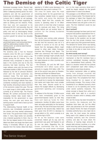The Demise of the Celtic Tiger
Eschewed sovereign bonds. Record high          reported a 13 billion euros decrease in its             as it is the major economy driver and it
government borrowings. Large ﬁscal             deposits this year, which is almost 17%.                would be drastic setback for the growth
deﬁcit. Collapsing banking sector. So many     The crisis hit banks were the most                      opportunities if it were to be altered.
problems and still the government of           concerning factor for the government as                 The package is a bit different from the one
Ireland was not willing to agree to external   they somehow needed funds to support                    given to Greece earlier. The interest rate for
rumours that it needed an aid package.         the sector and revive the declining                     the package is higher than Greece’s but
The Irish government kept supporting its       economy. Apart from this, currently the                 Ireland has 10 years to pay-off its loans
claim by stating just two reasons. Firstly,    country is spending close to 19 billion                 whereas Greece was only given a time of 3
their loan was not supposed to be              euros which is more than what it receives               years. The ﬁrst instalment would be due
reﬁnanced till 2011 and secondly, they did     from its revenues and taxes. The rising                 within 4.5 years.
not want to lose control over their ﬁscal      budget deﬁcits are yet another factor of                Has it worked?
policy and end up discouraging foreign         c o n c e r n f o r t h e a l re a d y b u rd e n e d   The bailout package has been paid out and
investment which is the key driver of the      government.                                             everyone had positive expectations from it.
country’s growth for almost two decades        The plan of Action                                      But have these expectations been met?
now.                                           The country was coming under pressure                   The answer to the question can be seen
Finally on 21st November, the Irish            from all the Eurozone members to accept                 from the fact that private investors have
government gave in and announced that to       the fact that the economy was not in a                  still no urge to buy Irish government bonds.
uplift the deteriorating condition of the      condition to survive on its own as they                 The demand for bonds which was lacking
banking sector, an external state ﬁnancial
aid was required.                              feared that the damaging effects might                  initially is still the same and government is
What led to the bailout?                       spread to other debt ridden European                    not likely to be able to raise more money
The economy was a hub for ﬁnancial             countries like Portugal and Spain. The                  from the market.
investors since the 90’s as it charged a       belief was unanimous that Ireland asking                So what exactly went wrong?
corporate tax rate of 12.5% which is the       for a bailout package might actually result             The main cause for the failure of the bailout
lowest among the EU nations. This has          in relaxing the tense atmosphere and in                 mechanism is that EU members have a
attracted many companies to setup their        fact ease pressure on other countries with              common centralized monetary authority
base in the country and due to this the        mounting debts.                                         but a decentralized ﬁscal authority. This
economy had been booming. The ﬁrst             – the Eurozone, EU and the IMF. Each                    leads to a situation where the two policies
major setback came with the burst of the       contributed 22.5 billion euros which                    don’t complement each other making it
real estate bubble in 2008. This was closely   amounts to roughly 29.8 billion USD. The                impossible to solve these situations.
followed by the fall of Lehmann Brothers       rest of the amount was given by Sweden,                 The bailout mechanism relies on getting
which sent the world economies into            Denmark and Britain as bilateral loans.                 money from stronger countries like
recession mode. The Irish banks were           Irish PM, Brian Cowen disclosed that the                Germany, which in fact is from the common
severely hit by both these developments.       package would be having two major steps.                tax payer there. The complaints from them
Since then the budget deﬁcits have been        First would be to revamp the deteriorated               being troubled for no reason at all
constantly increasing and have reached a       Irish banks and make them much smaller                  continuously increase. This money is then
high recently, amounting to about one-third    than they were. Second would be to                      transferred to an affected economy which
of the economic output this year. This led     reduce the budget deﬁcits by decreasing                 is forced to cut its spending and survive
to a rapid surge in bond yields which are      government spending and increasing                      under severe austerity measures. The
currently at an all-time high. The Finance     taxes.                                                  whole concept is ﬂawed from within as it
Minister, Mr. Lenihan announced that the       To address to the ﬁrst step, 10 billion euros           simply adds more debt to a country’s
increasing interest rates would make it        have been immediately given to the                      economic situation which is already under
impossible for the government to raise         government-backed banks so that they                    a load of debt.
money the next year and hence the              have sum back-up funds for their                        All in all, the money has been forwarded to
banking sector would need a back-up fund       sustenance. Another 25 billion euros have               the country, the measures and the
to support itself.                             been set aside particularly for the banking             deadlines have been set, but the effect
This deteriorating ﬁnancial health of the      sector only. The rest of the loans have been            which was perceived is far from achieved.
economy was immediately perceived by           set aside for the second step. Ireland has              Jean Claude Trichet, the head of Europe’s
the citizens and they started withdrawing      been given time till 2015 to decrease its               monetary authority has a very major role to
their funds. The government holds a major      annual deﬁcit to 3%, which currently is at              play now. He must review the policies
stake in many large banks but provides         an all time high of 32%.                                being used in EU, related to the common
only a blanket guarantee to them. Due to       As far as the taxation rules were                       monetary authority and the common
this, the two largest banks of the country,    concerned, Ireland got its way and the                  currency and also he must check the
Allied Irish Bank and Anglo Irish Bank were    government was given full freedom to set                efﬁciency of loaning large amounts to
ﬁnding it immensely difﬁcult to get any        its own tax plans. Regarding this, Mr.                  already debt stricken countries, or in other
deposits from the market. Allied Irish Bank    Cowen commented that the 12.5%                          words what they call the bailout package.
                                               corporation tax would remain unchanged                  -Harpreet Singh & Vaibhav Juneja(FMS)

17

The Senior Analyst
 