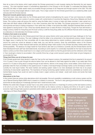 Now let us look at the factors which might prompt the Chinese government to work towards making the Renmimbi the next reserve
currency. The most important reason is overwhelming dependence of the Chinese on the US dollar. It is estimated that Beijing holds
about $2 (2.6) trillion of dollar assets mainly accumulated through purchase of US Treasuries and through exports to the USA. The USA
has been incurring rising budget deﬁcits in recent years. This is major concern for the Chinese government as a weakening dollar could
seriously dent the Chinese reserves.
Movement towards global reserve currency
There have been many steps taken by the Chinese government aimed at strengthening the cause of Yuan and improving its visibility.
Recently Beijing carried out a series of currency swaps with central banks of countries like Argentina, Hong Kong, Malaysia and South
Korea. This currency swap will remove the need for using the Dollar when it comes to trade with these countries. It also carried out a
trade deal with Brazil valued at $95 billion in two other currencies other than the Dollar. The Chinese government is even thinking of
issuing bonds and loans to trading companies in Yuan rather than in Dollar. In fact banks like HSBC, Standard Chartered Bank are said to
have agreed to issuing bonds in Yuan. China has recently allowed Yuan to trade off shore in Hong Kong. Though the Yuan still remains a
foreign currency market for Hong Kong and the local currency is still the Hong Kong dollar, but the offshore ﬁnancial centre is being used
as a laboratory to internationalize the Chinese currency.
Problems that needs to be tackled
In spite of the steps taken by the Chinese government there are various factors which pose practical and huge challenges to the Yuan
being the next Reserve Currency. The main challenge is that the dollar is too entrenched in the international currency market. However
the bigger issue is making the Yuan convertible with its value being determined by market conditions, governments and companies
around the world who would be allowed to freely trade, buy and sell the currency. Given the authoritarian nature of the Chinese
government, lowering of these ﬁnancial trade barriers and allowing foreign trade access to the Chinese securities market seems like a
remote possibility. The absence of a large market for Yuan bonds is also seen as a hindrance. Currently only the Chinese Banks and the
Asian Development bank sell Yuan dominated bonds. According to some experts it is numerically impossible for the Yuan to become the
reserve currency as then China would have to run a large current account deﬁcit so that the governments and the institutions which trade
in Yuan would get a chance to accumulate it. But currently China has a huge current account surplus which does not give foreigners to
accumulate the Yuan.
Things that China can do to favour its case
If the Chinese government does decide to make the Yuan as the next reserve currency, the expected time line is expected to be around
10 to 15 years. It has to push through the reforms before Yuan can be allowed to ﬂoat freely against the dollar. It can easily take China
around 5 to 10 years to bring about a change through its land reforms, reforms in the energy sector, social welfare. China would have to
gradually make the Yuan convertible on the capital account. It needs a more liquid foreign exchange market, as the US treasury market is
currently the most liquid market. The bond markets and banking system needs to be more developed and there has to be proper
monitoring of cross-border capital ﬂows. The importance of having functioning capital markets cannot be understated as investors and
Central Banks buying Yuan would not want to simply invest in paper currency and instead would want stocks and bonds that trade
transparently
Alternatives to the Yuan
In this context there are various other alternatives which are possible. One such possibility is establishing a multi currency system and the
use of Special Drawing Rights (SDR) which is based on a basket of currencies. The Euro is also gaining prominence and the developing
economies are also playing an increasingly dominant role in world economic order.
Whether the world order changes to accept Yuan or any other currency like Euro or a mixed bag of currency as the next reserve currency
is for all of us to see. The fact remains that hold of US dollar as the reserve currency is slipping and China on its part is using its
economic might through trade exports to penetrate world market to garner support for the Yuan as the next global reserve currency.
-Ankit Agarwal & Shachi Prakash(FMS)



                                                                                                      Whether the world
                                                                                                      order changes to
                                                                                                      accept Yuan or any
                                                                                                      other currency like
                                                                                                      Euro or a mixed bag
                                                                                                      of currency as the
                                                                                                      next reserve currency
                                                                                                      is for all of us to see.



4

The Senior Analyst
 