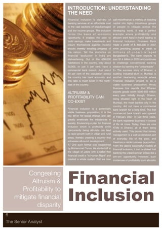 INTRODUCTION: UNDERSTANDING
                          THE NEED
                          Financial inclusion is delivery of call microﬁnance; a method of injecting
                          banking services at an affordable cost capital into highly industrious groups
                          to the vast sections of disadvantaged of people in villages across the
                          and low income groups. This inclusion     developing world. It was a perfect
                          forms the basis of economic               example where proﬁtability and
                          opportunity. It enables the poor to       altruism went hand in hand leading to
                          build savings, make investments and       ﬁnancial inclusion. Grameen Bank
                          insure themselves against income          made a proﬁt of $ 680,000 in 2007
                          shocks thereby entailing progress of      while providing access to credit to
                          the nation. Yet the statistics on         millions of underprivileged
                          ﬁnancial ‘exclusion' in India are         Bangladeshi’s. The bank expects to
                          disheartening. Out of the 600,000         loan $1.4 billion in 2010 and continues
                          habitations in the country, only about    to challenge conventional banking
                          30,000, or just 5 per cent, have a        wisdom by banking the "unbankable".
                          commercial bank branch. Just about        2> The success story of Dharavi, a
                          40 per cent of the population across      bustling industrial-slum in Mumbai is
                          the country has bank accounts, and        another heartening example where
                          this ratio is much lower in the north-    Financial inclusion proved to be a
                          east of the country.                      viable business proposition. Hindu
                                                                    Business line reports that Dharavi
                                                                    exports goods worth $500-650 million
                          ALTRUISM &
                                                                    every year. Initially though, Dharavi,
                          PROFITABILITY CAN                         being situated right in the heart of
                          CO-EXIST                                 Mumbai, the most banked city in the
                                                                   country, did not have a commercial
                          Financial inclusion is a potentially bank branch for a long time. The ﬁrst
                          viable business proposition; it is the commercial bank branch was opened
                          key driver for social change and can in February 2007. In just three years,
                          greatly ameliorate the imbalances in the bank registered business in excess
                          society. Envisioning a plan for ﬁnancial of Rs 44 crore. Today, there are nine
                          inclusion which is proﬁtable while ATMs in Dharavi, all of them being
                          concurrently being altruistic can lead actively used. This proved that money
                          to rapid growth both in urban and rural management is a well-understood part
                          areas, thereby creating a country that    of everyday life of the poor, and
                          witnesses all-round development.          therefore a viable business proposition.
                          1> One such format was established        From the above successful models of
                          by Muhammad Yunus. He started off in      ﬁnancial inclusion, it can be stated that
                          the village of Jobra with a belief that   banking the unbanked can indeed be a
                          ﬁnancial credit is “A Human Right” and win-win opportunity. However, such
                          created a whole system that we now incidences of proﬁtability cum altruistic




         Congealing
           Altruism &     Financial
                          Inclusion
       Profitability to
    mitigate financial
             disparity
5

The Senior Analyst
 