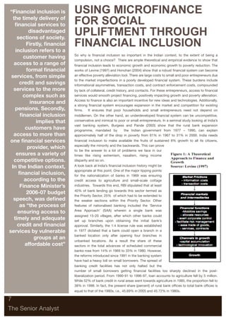 “Financial inclusion is      USING MICROFINANCE
  the timely delivery of
   ﬁnancial services to      FOR SOCIAL
          disadvantaged
     sections of society.
                             UPLIFTMENT THROUGH
         Firstly, ﬁnancial
    inclusion refers to a
                             FINANCIAL INCLUSION
                             So why is ﬁnancial inclusion so important in the Indian context, to the extent of being a
       customer having
                             compulsion, not a choice? There are ample theoretical and empirical evidence to show that
  access to a range of       ﬁnancial inclusion leads to economic growth and economic growth to poverty reduction. The
         formal ﬁnancial     works of Levine (1997) and Honohan (2004) show that a robust ﬁnancial system can become
 services, from simple       an effective poverty alleviation tool. There are large costs to small and poor entrepreneurs due
                             to the market imperfections in a poorly developed ﬁnancial system. These burdens include
      credit and savings     informational asymmetries, transaction costs, and contract enforcement costs, compounded
  services to the more       by lack of collateral, credit history, and contacts. For these entrepreneurs, access to ﬁnancial
       complex such as       services would smooth project ﬁnancing, positively impacting growth and poverty alleviation.
                             Access to ﬁnance is also an important incentive for new ideas and technologies. Additionally,
           insurance and
                             a strong ﬁnancial system encourages expansion in the market and competition for existing
    pensions. Secondly,      ﬁrms. It ensures that poor households and small entrepreneurs need not depend on
      ﬁnancial inclusion     middlemen. On the other hand, an underdeveloped ﬁnancial system can be uncompetitive,
              implies that   conservative and inimical to poor or small entrepreneurs. In a seminal study looking at India’s
                             vast banking system, Burgess and Pande (2003) show that the rural bank expansion
        customers have       programme, mandated by          the Indian government from 1977 – 1990, can explain
  access to more than        approximately half of the drop in poverty from 61% in 1967 to 31% in 2000. India needs
one ﬁnancial services        ﬁnancial inclusion to make available the fruits of sustained 8% growth to all its citizens,
                             especially the minority and the backwards. This can prove
         provider, which
                             to be the answer to a lot of problems we face in our
    ensures a variety of     times like rising extremism, naxalism, rising income
  competitive options.       disparity and so on.
 In the Indian context,      A look back at India’s ﬁnancial inclusion history might be
                             appropriate at this point. One of the major tipping points
      ﬁnancial inclusion,    for the nationalization of banks in 1969 was ensuring
        according to the     credit access to agriculture and small-scale cottage
      Finance Minister’s     industries. Towards this end, RBI stipulated that at least
                             40% of bank lending go towards this sector termed as
         2006-07 budget
                             the Priority Sector, 25% of which had to be extended to
  speech, was deﬁned         the weaker sections within the Priority Sector. Other
      as “the process of     features of nationalised banking included the ‘Service
     ensuring access to      Area Approach’ (SAA) wherein a single bank was
                             assigned 15-20 villages, after which other banks could
   timely and adequate       set up branches upon obtaining the initial bank’s
     credit and ﬁnancial     approval. Similarly, the 1:4 license rule was established
services by vulnerable       in 1977 dictated that a bank could open a branch in a
                             banked location only after opening four branches in
             groups at an
                             unbanked locations. As a result the share of these
        affordable cost”     sectors in the total advances of scheduled commercial
                             banks rose from 14% in 1969 to 33% in 1980. However,
                             the reforms introduced since 1991 in the banking system
                             have had a heavy toll on small borrowers. The spread of
                             banking credit facilities has not only halted but the
                             number of small borrowers getting ﬁnancial facilities too sharply declined in the post-
                             liberalization period. From 1990-91 to 1996-97, loan accounts to agriculture fell by 5 million.
                             While 52% of bank credit in rural areas went towards agriculture in 1985, the proportion fell to
                             38% in 1998. In fact, the present share (percent) of rural bank ofﬁces to total bank ofﬁces is
                             equal to that of the 1980s, i.e., 45.69% in 2005 and 45.72% in 1980s.

7

The Senior Analyst
 