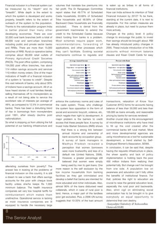 Financial inclusion in a ﬁnancial system can           volumes that translate low premiums into       is eaten up as bribes in all forms of
be measured by its “depth” and its                     fair proﬁt. The Dr Rangarajan Committee        ﬁnancial institutions.
“breadth”. While depth is the extent to                report states that 49.77% of Scheduled         How can India achieve its intention of Total
which the system is developed and works                Caste households, 63.68% of Scheduled          Financial Inclusion by 2012? To be frank,
properly, breadth refers to the extent of              Tribe households and 48.58% of Other           standing at the current date, it is next to
outreach of the system to the population.              Backward Class households are ﬁnancially       impossible. For this certain measures are
Thanks to the nationalization program India            excluded.    There is denial from the          already in place, but need to pursue them
is better placed than many other                       government machineries to extend the           more actively.
developing economies. There are over                   credit to the Scheduled Castes because         Changes at the policy level: A policy
32,000 rural bank branches (with a total of            direct funding from banks is a problem.        change to encourage the public to invest
68,000 rural and semi-urban branches)                  Most schemes require paper work,               their savings should be brought about. RBI
including public and private sector banks              recommendations, forwarding of                 has already introduced policy changes in
and RRBs. There are more than 15,000                   applications, and other processes which        2005. These include introduction of no frills
branches of RRB. Rural co-operative banks              they can’t facilitate. Existing societal       accounts without minimum balance
comprise about 98,000 retail outlets of                mechanisms continue to regulate and            clauses and Kisan Credit Cards for easy
Primary Agricultural Credit Societies
(PACS). The post ofﬁce system, comprising
154,000 post ofﬁce branches, has about
114 million savings accounts and services
110 million money orders. One of the major
indicators of health of a ﬁnancial inclusion
of a system is “access to credit”. Despite
this vast network of banks, only about 30%
of Indians have a savings account. All of us
have heard stories of rural families literally
selling themselves off to moneylenders as
a result of not being able to service the
exorbitant rate of interests (an average of            enforce the customary norms and rules of       transactions, relaxation of Know Your
48%, as compared to 12.5% in commercial                the caste system. Those, who challenge         Customer (KYC) forms for accounts having
banks). There has been a disturbing trend              the system face opposition in the form of      balance of less than 50,000 and less than
of rise in borrowings from moneylenders                social and economic boycott, violence, etc,    100,000 as loans annually, and reasonable
post 1991, after steady decline post                   which negate their right to development. A     pricing by banks for services rendered.
nationalization.                                       major problem is the barriers to credit        Another crucial step is the encouragement
So what is stopping us from utilizing the full         access that these people face. A survey by     of microﬁnance institutions who have tried
potential of our banking infrastructure and            Invest India Market Solutions (IIMS) shows     to ﬁll up the void created after the
                                                            that there is a strong link between       commercial banks left rural market. More
                                                             annual income and ownership of           and more developmental agencies are
                                                             bank accounts by occupation group.       using microﬁnance as a tool for sustainable
                                                             A survey of bank managers in             development, a trend started by Self-
                                                             Madhya Pradesh revealed a                Employed Women’s Association, SEWA.
                                                             perception that women borrowers          In conclusion, it can be said that, despite
                                                             were more trustworthy and less of a      having the requisite infrastructure in place,
                                                             default risk (United Nations, 2006).     the sheer apathy and lack of policy
                                                             However, a greater percentage still      implementation is holding back the poor
                                                             believed that women were simply          400 million Indians from realizing their

alleviating ourselves from poverty? The                      being used by men to gain loans. One     potential fully. But change can’t be brought
answer lies in looking at the problems of              more reason is the self exclusion by the       from one side. A population low on
ﬁnancial inclusion on this country. It is still        low income households from banking             awareness and education can’t fully utilize
                                                       facilities as they get intimidated and         the beneﬁts of institutional ﬁnance. For
a dream to see a bank that offers savings
                                                       develop a belief that banks are intended for   that, policies like right to education are
accounts for the poor with cheque book
facility unless she/he keeps Rs 1,000                  more educated and richer individuals. Also,    crucial to raise the general education level,
minimum balance. The health insurance                  almost 90% of the loans disbursed need         especially the rural poor and backwards.
companies set very low hospital tariffs for            collaterals, which in case of rural poor is    Also, strict vigil on eliminating social
                                                       land. Hence, a major part of the landless      ostracization has to be brought in to give
re i m b u r s e m e n t w h i c h m a k e s t h e m
                                                       poor get excluded. Plus, a 2006 UN survey      everybody an equal opportunity to
unattractive. Operational service is lacking
as most insurance companies are ill                    suggests that 10-20% of the loan amount        determine their own destiny.
equipped to handle the necessary large
                                                                                                      -Soumyadipta Chakraborty & Yashowardhan
                                                                                                      Chaturvedi(XLRI)
8

The Senior Analyst
 