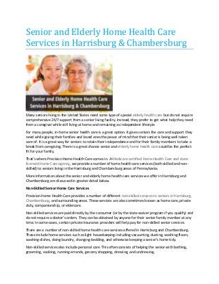 Senior and Elderly Home Health Care Services in Harrisburg & Chambersburg 
Many seniors living in the United States need some type of special elderly health care but do not require comprehensive 24/7 support from a senior living facility. Instead, they prefer to get what help they need from a caregiver while still living at home and remaining as independent lifestyle. 
For many people, in-home senior health care is a great option. It gives seniors the care and support they need while giving their families and loved ones the peace of mind that their senior is being well taken care of. It is a great way for seniors to retain their independence and for their family members to take a break from caregiving. There is a great chance senior and elderly home health care could be the perfect fit for your family. 
That’s where Precision Home Health Care comes in. A Medicare certified Home Health Care and state licensed Home Care agency, we provide a number of home health care services (both skilled and non- skilled) to seniors living in the Harrisburg and Chambersburg areas of Pennsylvania. 
More information about the senior and elderly home health care services we offer in Harrisburg and Chambersburg are discussed in greater detail below. 
Non-Skilled Senior Home Care Services 
Precision Home Health Care provides a number of different non-skilled services to seniors in Harrisburg, Chambersburg, and surrounding areas. These services are also sometimes known as home care, private duty, companionship, or eldercare. 
Non-skilled services are paid directly by the consumer (or by the state waiver program if you qualify) and do not require a doctor’s orders. They can be obtained by anyone for their senior family member at any time. In some cases, certain private insurance providers will help pay for non-skilled senior services. 
There are a number of non-skilled home health care services offered in Harrisburg and Chambersburg. These include home services such as light housekeeping including vacuuming, dusting, washing floors, washing dishes, doing laundry, changing bedding, and otherwise keeping a senior’s home tidy. 
Non-skilled services also include personal care. This often consists of helping the senior with bathing, grooming, cooking, running errands, grocery shopping, dressing, and undressing.  