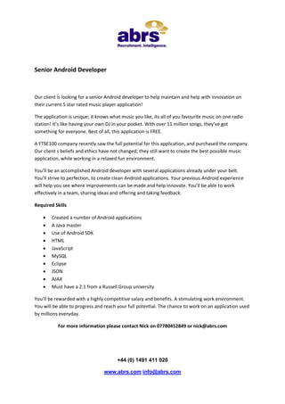 Senior Android Developer



Our client is looking for a senior Android developer to help maintain and help with innovation on
their current 5 star rated music player application!

The application is unique; it knows what music you like, its all of you favourite music on one radio
station! It’s like having your own DJ in your pocket. With over 11 million songs, they’ve got
something for everyone. Best of all, this application is FREE.

A FTSE100 company recently saw the full potential for this application, and purchased the company.
Our client s beliefs and ethics have not changed; they still want to create the best possible music
application, while working in a relaxed fun environment.

You’ll be an accomplished Android developer with several applications already under your belt.
You’ll strive to perfection, to create clean Android applications. Your previous Android experience
will help you see where improvements can be made and help innovate. You’ll be able to work
effectively in a team, sharing ideas and offering and taking feedback.

Required Skills

       Created a number of Android applications
       A Java master
       Use of Android SDK
       HTML
       JavaScript
       MySQL
       Eclipse
       JSON
       AJAX
       Must have a 2:1 from a Russell Group university

You’ll be rewarded with a highly competitive salary and benefits. A stimulating work environment.
You will be able to progress and reach your full potential. The chance to work on an application used
by millions everyday.

           For more information please contact Nick on 07780452849 or nick@abrs.com




                                       +44 (0) 1491 411 020

                                 www.abrs.com info@abrs.com
 