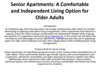 Senior Apartments: A Comfortable
and Independent Living Option for
Older Adults
Introduction:
As individuals age, their housing needs may change, leading many older adults to consider
downsizing or exploring alternative living arrangements. Senior apartments have become a
popular choice for those seeking a comfortable and independent lifestyle while enjoying
the benefits of a supportive community Senior Apartments. In this article, we will delve into
the features and advantages of senior apartments, highlighting why they are an appealing
option for older adults looking to maintain their independence while simplifying their living
arrangements.
Purpose-Built for Senior Living:
Senior apartments are specifically designed to cater to the unique needs and preferences of
older adults. These communities feature age-friendly layouts, with accommodations such
as grab bars, wheelchair accessibility, and wider doorways to enhance mobility and safety.
Additionally, senior apartments often offer amenities like elevators, fitness centers,
communal spaces, and maintenance services, ensuring a comfortable and hassle-free living
experience for residents.
 