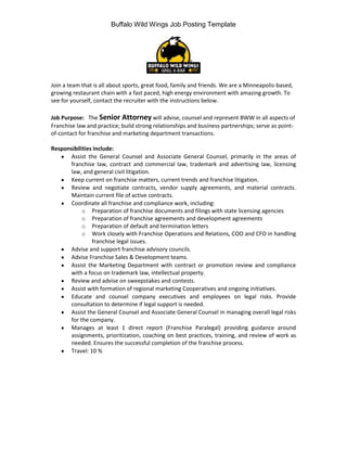Buffalo Wild Wings Job Posting Template




Join a team that is all about sports, great food, family and friends. We are a Minneapolis-based,
growing restaurant chain with a fast paced, high energy environment with amazing growth. To
see for yourself, contact the recruiter with the instructions below.

Job Purpose: The Senior Attorney will advise, counsel and represent BWW in all aspects of
Franchise law and practice; build strong relationships and business partnerships; serve as point-
of-contact for franchise and marketing department transactions.

Responsibilities Include:
      Assist the General Counsel and Associate General Counsel, primarily in the areas of
      franchise law, contract and commercial law, trademark and advertising law, licensing
      law, and general civil litigation.
      Keep current on franchise matters, current trends and franchise litigation.
      Review and negotiate contracts, vendor supply agreements, and material contracts.
      Maintain current file of active contracts.
      Coordinate all franchise and compliance work, including:
            o Preparation of franchise documents and filings with state licensing agencies
            o Preparation of franchise agreements and development agreements
            o Preparation of default and termination letters
            o Work closely with Franchise Operations and Relations, COO and CFO in handling
                franchise legal issues.
      Advise and support franchise advisory councils.
      Advise Franchise Sales & Development teams.
      Assist the Marketing Department with contract or promotion review and compliance
      with a focus on trademark law, intellectual property.
      Review and advise on sweepstakes and contests.
      Assist with formation of regional marketing Cooperatives and ongoing initiatives.
      Educate and counsel company executives and employees on legal risks. Provide
      consultation to determine if legal support is needed.
      Assist the General Counsel and Associate General Counsel in managing overall legal risks
      for the company.
      Manages at least 1 direct report (Franchise Paralegal) providing guidance around
      assignments, prioritization, coaching on best practices, training, and review of work as
      needed. Ensures the successful completion of the franchise process.
      Travel: 10 %
 