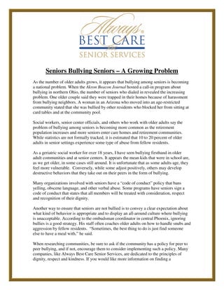 Seniors Bullying Seniors – A Growing Problem
As the number of older adults grows, it appears that bullying among seniors is becoming
a national problem. When the Akron Beacon Journal hosted a call-in program about
bullying in northern Ohio, the number of seniors who dialed in revealed the increasing
problem. One older couple said they were trapped in their homes because of harassment
from bullying neighbors. A woman in an Arizona who moved into an age-restricted
community stated that she was bullied by other residents who blocked her from sitting at
card tables and at the community pool.

Social workers, senior center officials, and others who work with older adults say the
problem of bullying among seniors is becoming more common as the retirement
population increases and more seniors enter care homes and retirement communities.
While statistics are not formally tracked, it is estimated that 10 to 20 percent of older
adults in senior settings experience some type of abuse from fellow residents.

As a geriatric social worker for over 18 years, I have seen bullying firsthand in older
adult communities and at senior centers. It appears the mean kids that were in school are,
as we get older, in some cases still around. It is unfortunate that as some adults age, they
feel more vulnerable. Conversely, while some adjust positively, others may develop
destructive behaviors that they take out on their peers in the form of bullying.

Many organizations involved with seniors have a “code of conduct” policy that bans
yelling, obscene language, and other verbal abuse. Some programs have seniors sign a
code of conduct that states that all members will be treated with consideration, respect
and recognition of their dignity.

Another way to ensure that seniors are not bullied is to convey a clear expectation about
what kind of behavior is appropriate and to display an all-around culture where bullying
is unacceptable. According to the ombudsman coordinator in central Phoenix, ignoring
bullies is a good strategy. His staff often coaches older adults on how to handle snubs and
aggression by fellow residents. “Sometimes, the best thing to do is just find someone
else to have a meal with,” he said.

When researching communities, be sure to ask if the community has a policy for peer to
peer bullying, and if not, encourage them to consider implementing such a policy. Many
companies, like Always Best Care Senior Services, are dedicated to the principles of
dignity, respect and kindness. If you would like more information on finding a
 