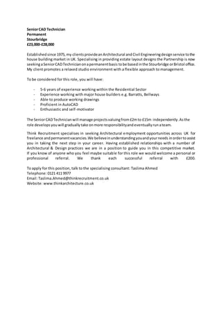 SeniorCAD Technician
Permanent
Stourbridge
£23,000-£28,000
Establishedsince 1975,my clientsprovideanArchitectural andCivil Engineeringdesignservice tothe
house building market in UK. Specialising in providing estate layout designs the Partnership is now
seekingaSeniorCADTechnicianonapermanentbasis tobe basedinthe Stourbridge orBristol office.
My client promotes a relaxed studio environment with a flexible approach to management.
To be considered for this role, you will have:
- 5-6 years of experience working within the Residential Sector
- Experience working with major house builders e.g. Barratts, Bellways
- Able to produce working drawings
- Proficient in AutoCAD
- Enthusiastic and self-motivator
The SeniorCADTechnicianwill manage projectsvaluingfrom£2mto £15m independently.Asthe
role developsyouwill graduallytake onmore responsibilityandeventuallyrunateam.
Think Recruitment specialises in seeking Architectural employment opportunities across UK for
freelance andpermanentvacancies.We believeinunderstandingyouandyourneeds inordertoassist
you in taking the next step in your career. Having established relationships with a number of
Architectural & Design practices we are in a position to guide you in this competitive market.
If you know of anyone who you feel maybe suitable for this role we would welcome a personal or
professional referral. We thank each successful referral with £200.
To apply for this position, talk to the specialising consultant: Taslima Ahmed
Telephone: 0121 411 9977
Email: Taslima.Ahmed@thinkrecruitment.co.uk
Website: www.thinkarchitecture.co.uk
 