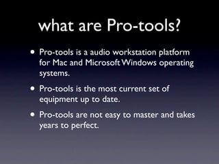 what are Pro-tools?
• Pro-tools is a audio workstation platform
  for Mac and Microsoft Windows operating
  systems.
• Pro-tools is the most current set of
  equipment up to date.
• Pro-tools are not easy to master and takes
  years to perfect.
 