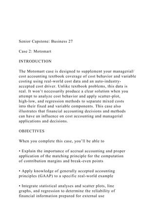 Senior Capstone: Business 27
Case 2: Motomart
INTRODUCTION
The Motomart case is designed to supplement your managerial/
cost accounting textbook coverage of cost behavior and variable
costing using real-world cost data and an auto-industry-
accepted cost driver. Unlike textbook problems, this data is
real. It won’t necessarily produce a clear solution when you
attempt to analyze cost behavior and apply scatter-plot,
high-low, and regression methods to separate mixed costs
into their fixed and variable components. This case also
illustrates that financial accounting decisions and methods
can have an influence on cost accounting and managerial
applications and decisions.
OBJECTIVES
When you complete this case, you’ll be able to
• Explain the importance of accrual accounting and proper
application of the matching principle for the computation
of contribution margins and break-even points
• Apply knowledge of generally accepted accounting
principles (GAAP) to a specific real-world example
• Integrate statistical analyses and scatter plots, line
graphs, and regression to determine the reliability of
financial information prepared for external use
 