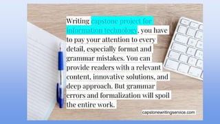 capstonewritingservice.com
Writing capstone project for
information technology, you have
to pay your attention to every
detail, especially format and
grammar mistakes. You can
provide readers with a relevant
content, innovative solutions, and
deep approach. But grammar
errors and formalization will spoil
the entire work.
 