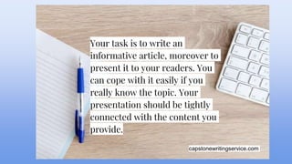 capstonewritingservice.com
Your task is to write an
informative article, moreover to
present it to your readers. You
can cope with it easily if you
really know the topic. Your
presentation should be tightly
connected with the content you
provide.
 