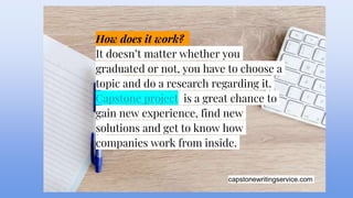 capstonewritingservice.com
How does it work?
It doesn’t matter whether you
graduated or not, you have to choose a
topic and do a research regarding it.
Capstone project is a great chance to
gain new experience, find new
solutions and get to know how
companies work from inside.
 