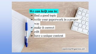 capstonewritingservice.com
We can help you to:
➢ find a good topic
➢ write your paperwork in a proper
way
➢ make it correct
➢ edit
➢ have a unique content
 