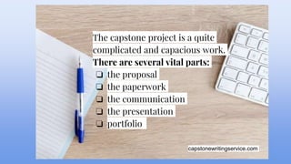 capstonewritingservice.com
The capstone project is a quite
complicated and capacious work.
There are several vital parts:
❏ the proposal
❏ the paperwork
❏ the communication
❏ the presentation
❏ portfolio
 