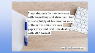 capstonewritingservice.com
Many students face some issues
with formatting and structure. And
it is absolutely ok because for most
of them it is a first serious
paperwork and first time dealing
with MLA format.
 