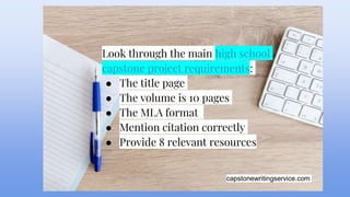 capstonewritingservice.com
Look through the main high school
capstone project requirements:
● The title page
● The volume is 10 pages
● The MLA format
● Mention citation correctly
● Provide 8 relevant resources
 