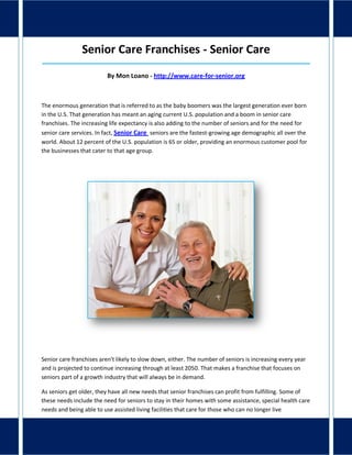 Senior Care Franchises - Senior Care
_____________________________________________________________________________________
By Mon Loano - http://www.care-for-senior.org
The enormous generation that is referred to as the baby boomers was the largest generation ever born
in the U.S. That generation has meant an aging current U.S. population and a boom in senior care
franchises. The increasing life expectancy is also adding to the number of seniors and for the need for
senior care services. In fact, Senior Care seniors are the fastest-growing age demographic all over the
world. About 12 percent of the U.S. population is 65 or older, providing an enormous customer pool for
the businesses that cater to that age group.
Senior care franchises aren't likely to slow down, either. The number of seniors is increasing every year
and is projected to continue increasing through at least 2050. That makes a franchise that focuses on
seniors part of a growth industry that will always be in demand.
As seniors get older, they have all new needs that senior franchises can profit from fulfilling. Some of
these needs include the need for seniors to stay in their homes with some assistance, special health care
needs and being able to use assisted living facilities that care for those who can no longer live
 