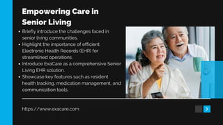 Empowering Care in
Senior Living
https://www.exacare.com
Briefly introduce the challenges faced in
senior living communities.
Highlight the importance of efficient
Electronic Health Records (EHR) for
streamlined operations.
Introduce ExaCare as a comprehensive Senior
Living EHR solution.
Showcase key features such as resident
health tracking, medication management, and
communication tools.
 