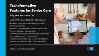 Transformative
Features for Senior Care
https://www.exacare.com
Why ExaCare Stands Out
Outline the core features of ExaCare:
Resident Health Monitoring: Real-time health
tracking and alerts.
Medication Management: Ensure accurate and
timely medication administration.
Communication Tools: Enhance staff coordination
and resident-family communication.
Customizable Dashboards: Tailor the EHR to the
unique needs of each senior living community.
 