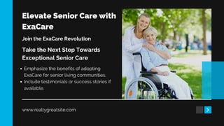 Elevate Senior Care with
ExaCare
www.reallygreatsite.com
Join the ExaCare Revolution
Take the Next Step Towards
Exceptional Senior Care
Emphasize the benefits of adopting
ExaCare for senior living communities.
Include testimonials or success stories if
available.
 
