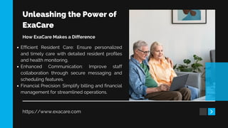 Unleashing the Power of
ExaCare
https://www.exacare.com
How ExaCare Makes a Difference
Efficient Resident Care: Ensure personalized
and timely care with detailed resident profiles
and health monitoring.
Enhanced Communication: Improve staff
collaboration through secure messaging and
scheduling features.
Financial Precision: Simplify billing and financial
management for streamlined operations.
 