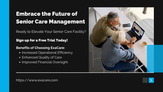 Embrace the Future of
Senior Care Management
https://www.exacare.com
Ready to Elevate Your Senior Care Facility?
Sign up for a Free Trial Today!
Benefits of Choosing ExaCare:
Increased Operational Efficiency
Enhanced Quality of Care
Improved Financial Oversight
 