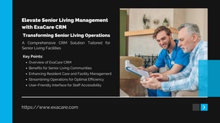 Elevate Senior Living Management
with ExaCare CRM
https://www.exacare.com
Transforming Senior Living Operations
Key Points:
Overview of ExaCare CRM
Benefits for Senior Living Communities
Enhancing Resident Care and Facility Management
Streamlining Operations for Optimal Efficiency
User-Friendly Interface for Staff Accessibility
A Comprehensive CRM Solution Tailored for
Senior Living Facilities
 