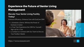 Experience the Future of Senior Living
Management
https://www.exacare.com
Elevate Your Senior Living Facility
Today!
Embrace Efficiency, Enhance Care with ExaCare CRM
1. Schedule a Demo: Witness the Power of
ExaCare in Action
2. Free Trial: Experience the CRM for Yourself –
Sign Up for a Trial
3. Contact Us: Connect with Our Team to Discuss
Your Facility's Needs
 