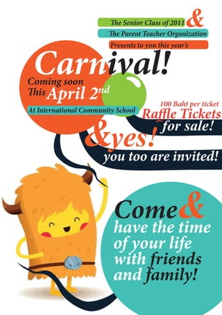 e Senior Class of 2011&
                            e Parent Teacher Organization




 Carnival!
                          Presents to you this year’s



Coming soon
  is April 2         nd
                                           100 Baht per ticket
At International Community School
                                    Ra e Tickets
                &yes!                 for sale!

                       you too are invited!


                           Come&
                           have the time
                           of your life
                           with friends
                           and family!
 