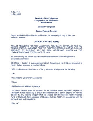 S. No. 712
H. No. 4593
Republic of the Philippines
Congress of the Philippines
Metro Manila
Sixteenth Congress
Second Regular Session
Begun and held in Metro Manila, on Monday, the twenty-eighth day of July, two
thousand fourteen.
[REPUBLIC ACT NO. 10645]
AN ACT PROVIDING FOR THE MANDATORY PHILHEALTH COVERAGE FOR ALL
SENIOR CITIZENS, AMENDING FOR THE PURPOSE REPUBLIC ACT NO. 7432, AS
AMENDED BY REPUBLIC ACT NO. 9994, OTHERWISE KNOWN AS THE
“EXPANDED SENIOR CITIZENS ACT OF 2010″
Be it enacted by the Senate and House of Representatives of the Philippines in
Congress assembled:
SECTION 1. Section 5, sub-paragraph h(2) of Republic Act No. 7432, as amended, is
hereby further amended to read as follows:
“SEC. 5. Government Assistance. – The government shall provide the following:
“x x x
“(h) Additional Government Assistance
“(1) xxx
“(2) Mandatory PhilHealth Coverage
“All senior citizens shall be covered by the national health insurance program of
PhilHealth. Funds necessary to ensure the enrollment of all senior citizens not currently
covered by any existing category shall be sourced from the National Health Insurance
Fund of PhilHealth from proceeds of Republic Act No. 10351, in accordance with the
pertinent laws and regulations.
“(3) x x x.”
 