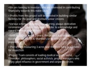 •We are looking in investors who are interested in contributing
financially towards this noble cause.
• Profits from this project will be invested in building similar
facilities for the poor and destitute senior citizens
•Various schemes including time-sharing, plaque-dedication
ceremonies, etc can be discussed in order to acknowledge and
reward investor commitment.
•With an ROI of under 2 years, this project is a sure-shot
success, given India’s & Mumbai’s large senior citizen
population.
• Plot of land measuring 3 acres near the river bank is available
for inspection
•Project Team consists of leading medical experts, social
filmmaker, philosophers, social activists, project managers who
enjoy good influence in government and corporate circles.           10
 
