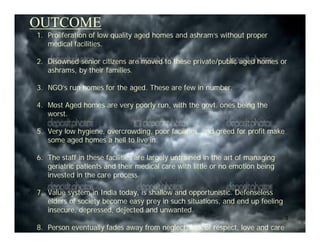OUTCOME
1. Proliferation of low quality aged homes and ashram’s without proper
   medical facilities.

2. Disowned senior citizens are moved to these private/public aged homes or
   ashrams, by their families.

3. NGO’s run homes for the aged. These are few in number.

4. Most Aged homes are very poorly run, with the govt. ones being the
   worst.

5. Very low hygiene, overcrowding, poor facilities, and greed for profit make
   some aged homes a hell to live in.

6. The staff in these facilities are largely untrained in the art of managing
   geriatric patients and their medical care with little or no emotion being
   invested in the care process.

7. Value system in India today, is shallow and opportunistic. Defenseless
   elders of society become easy prey in such situations, and end up feeling
   insecure, depressed, dejected and unwanted.
                                                                                3
8. Person eventually fades away from neglect, lack of respect, love and care
 