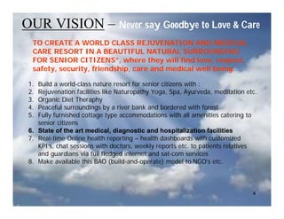 OUR VISION – Never say Goodbye to Love & Care
  TO CREATE A WORLD CLASS REJUVENATION AND MEDICAL
  CARE RESORT IN A BEAUTIFUL NATURAL SURROUNDING
  FOR SENIOR CITIZENS”, where they will find love, respect,
  safety, security, friendship, care and medical well being.

 1. Build a world-class nature resort for senior citizens with :
 2. Rejuvenation facilities like Naturopathy Yoga, Spa, Ayurveda, meditation etc.
 3. Organic Diet Theraphy
 4. Peaceful surroundings by a river bank and bordered with forest
 5. Fully furnished cottage type accommodations with all amenities catering to
    senior citizens
 6. State of the art medical, diagnostic and hospitalization facilities
 7. Real-time Online health reporting – health dashboards with customized
    KPI’s, chat sessions with doctors, weekly reports etc. to patients relatives
    and guardians via full fledged internet and sat-com services
 8. Make available this BAO (build-and-operate) model to NGO’s etc.



                                                                               4
 